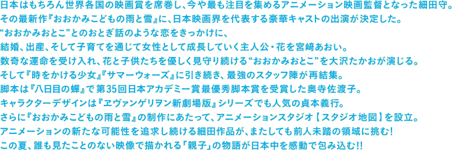 日本はもちろん世界各国の映画賞を席巻し、今や最も注目を集めるアニメーション映画監督となった細田守。 その最新作『おおかみこどもの雨と雪』に、日本映画界を代表する豪華キャストの出演が決定した。 "おおかみおとこ"とのおとぎ話のような恋をきっかけに、 結婚、出産、そして子育てを通じて女性として成長していく主人公・花を宮𥔎あおい。 数奇な運命を受け入れ、花と子供たちを優しく見守り続ける"おおかみおとこ"を大沢たかおが演じる。 そして『時をかける少女』『サマーウォーズ』に引き続き、最強のスタッフ陣が再結集。 脚本は『八日目の蟬』で第35回日本アカデミー賞最優秀脚本賞を受賞した奥寺佐渡子。 キャラクターデザインは『ヱヴァンゲリヲン新劇場版』シリーズでも人気の貞本義行。 さらに『おおかみこどもの雨と雪』の制作にあたって、アニメーションスタジオ【スタジオ地図】を設立。 アニメーションの新たな可能性を追求し続ける細田作品が、またしても前人未踏の領域に挑む！ この夏、誰も見たことのない映像で描かれる「親子」の物語が日本中を感動で包み込む！！