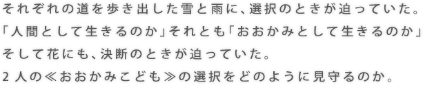 それぞれの道を歩き出した雪と雨に、選択のときが迫っていた。 「人間として生きるのか」それとも「おおかみとして生きるのか」 そして花にも、決断のときが迫っていた。 2人の≪おおかみこども≫の選択をどのように見守るのか。